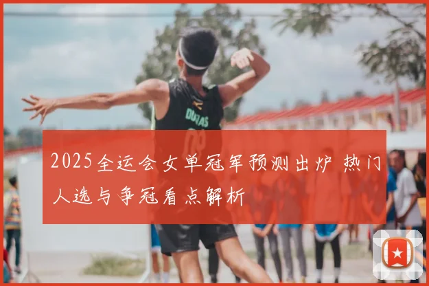 2025全运会女单冠军预测出炉 热门人选与争冠看点解析