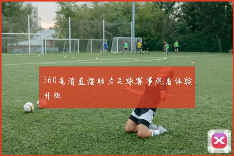 360高清直播助力足球赛事观看体验升级