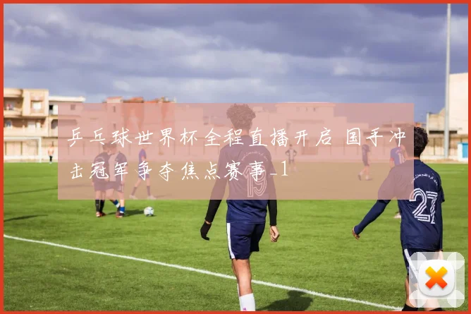乒乓球世界杯全程直播开启 国手冲击冠军争夺焦点赛事_1
