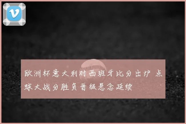 欧洲杯意大利对西班牙比分出炉 点球大战分胜负晋级悬念延续