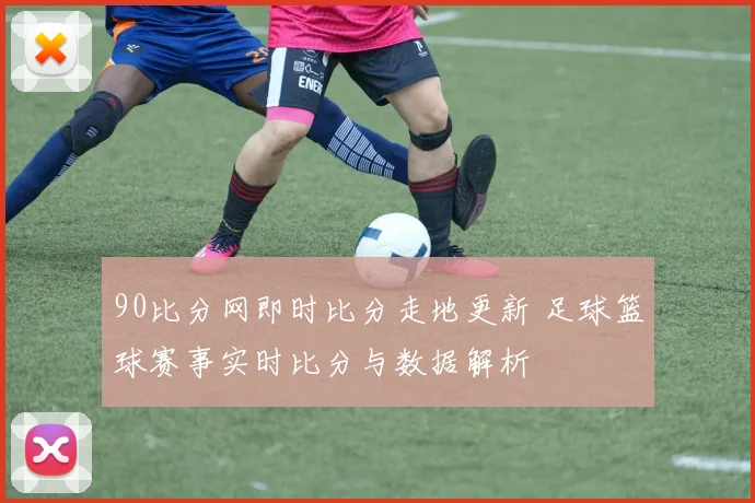 90比分网即时比分走地更新 足球篮球赛事实时比分与数据解析