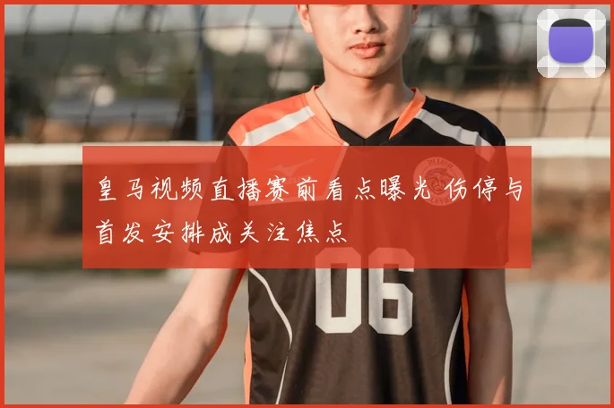 皇马视频直播赛前看点曝光 伤停与首发安排成关注焦点