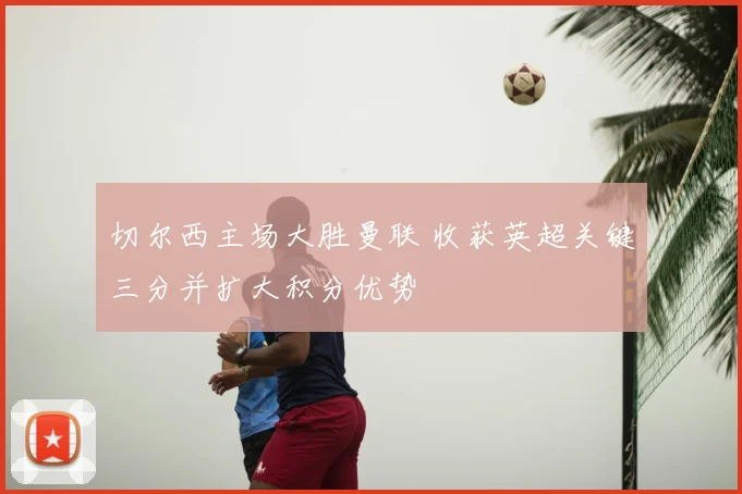 切尔西主场大胜曼联 收获英超关键三分并扩大积分优势