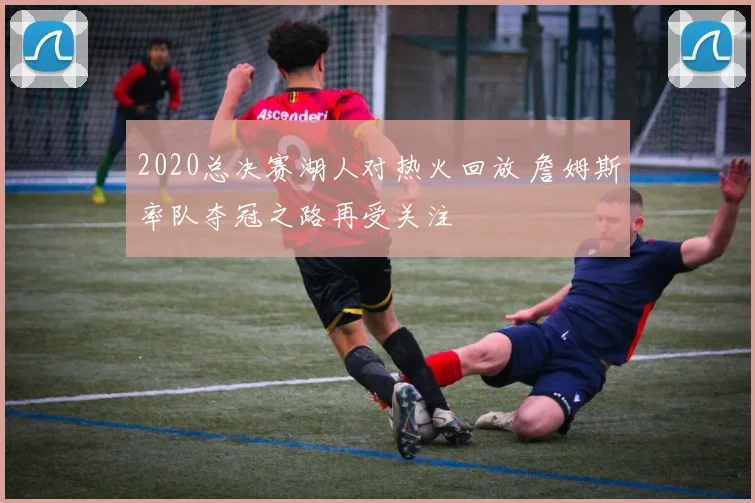 2020总决赛湖人对热火回放 詹姆斯率队夺冠之路再受关注