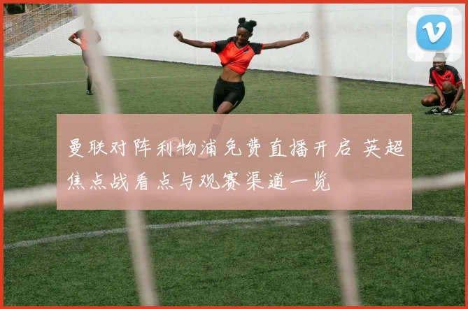 曼联对阵利物浦免费直播开启 英超焦点战看点与观赛渠道一览