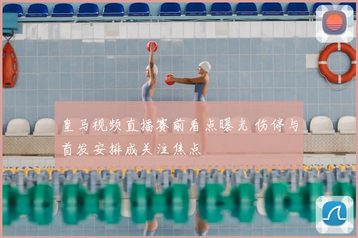 皇马视频直播赛前看点曝光 伤停与首发安排成关注焦点