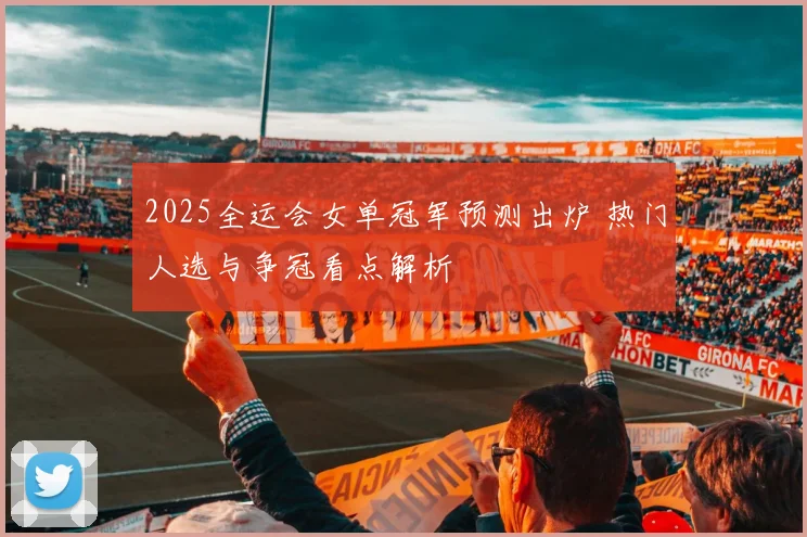 2025全运会女单冠军预测出炉 热门人选与争冠看点解析