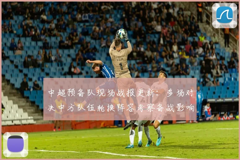 中超预备队现场战报更新：多场对决中方队伍轮换阵容考察备战影响
