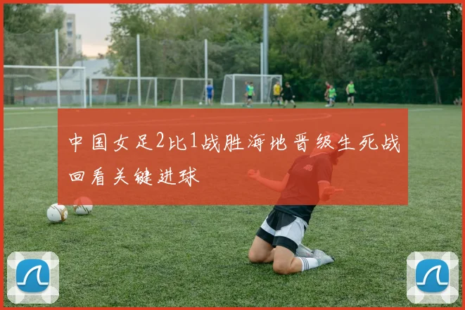 中国女足2比1战胜海地晋级生死战回看关键进球