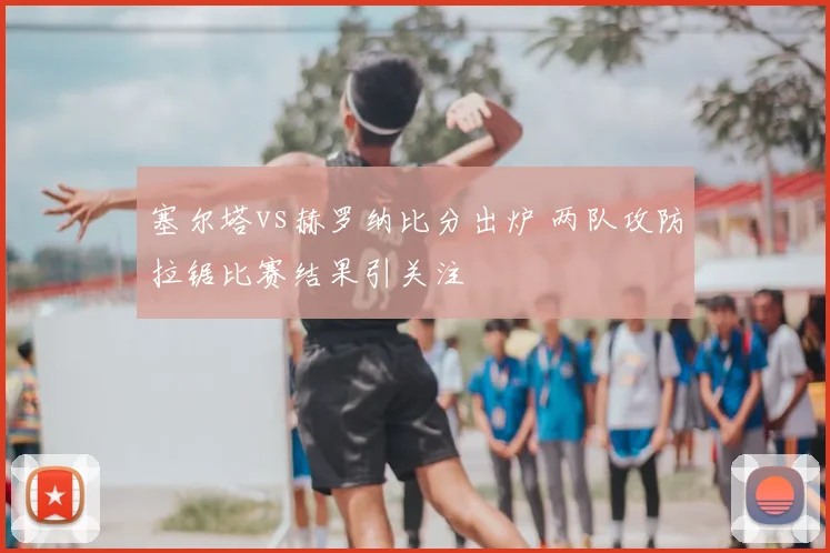 塞尔塔vs赫罗纳比分出炉 两队攻防拉锯比赛结果引关注