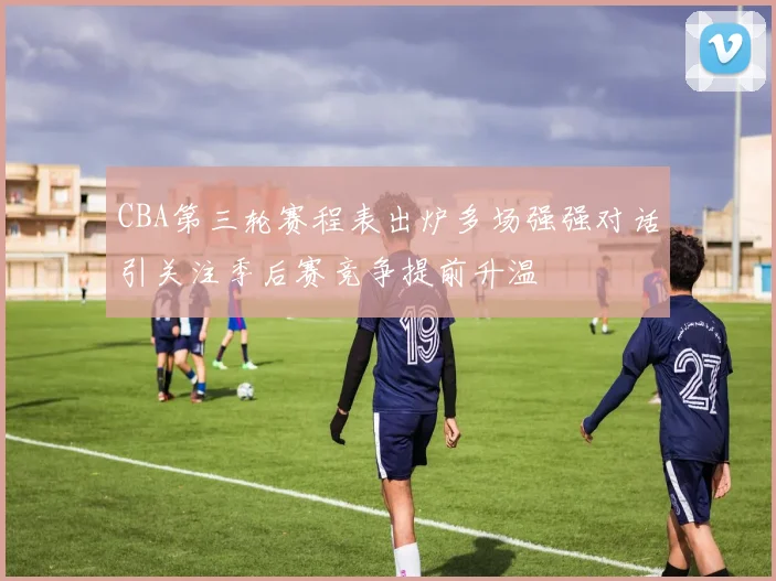 CBA第三轮赛程表出炉多场强强对话引关注季后赛竞争提前升温