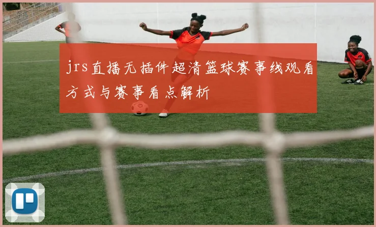 jrs直播无插件超清篮球赛事线观看方式与赛事看点解析