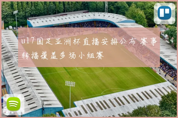 u17国足亚洲杯直播安排公布 赛事转播覆盖多场小组赛