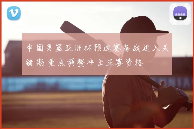 中国男篮亚洲杯预选赛备战进入关键期 重点调整冲击正赛资格