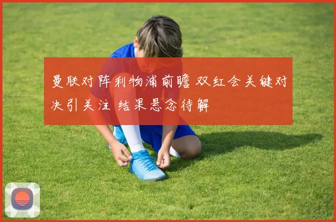 曼联对阵利物浦前瞻 双红会关键对决引关注 结果悬念待解