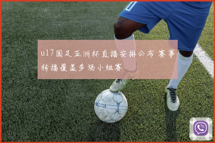 u17国足亚洲杯直播安排公布 赛事转播覆盖多场小组赛