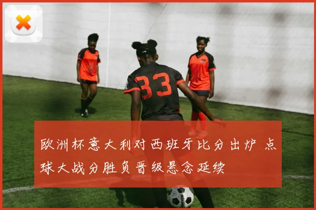 欧洲杯意大利对西班牙比分出炉 点球大战分胜负晋级悬念延续