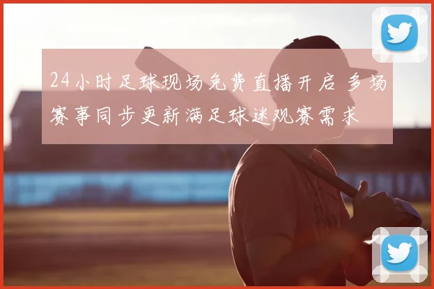 24小时足球现场免费直播开启 多场赛事同步更新满足球迷观赛需求