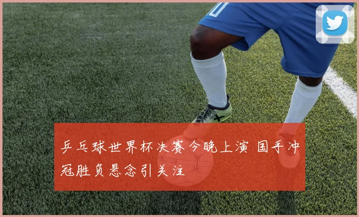 乒乓球世界杯决赛今晚上演 国手冲冠胜负悬念引关注