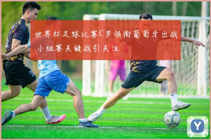 世界杯足球比赛C罗领衔葡萄牙出战 小组赛关键战引关注