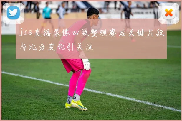 jrs直播录像回放整理赛后关键片段与比分变化引关注