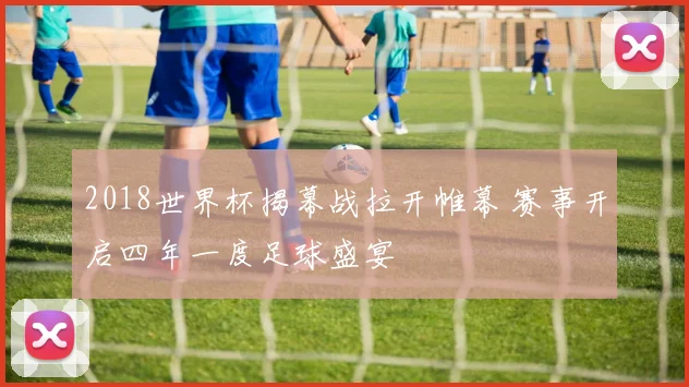 2018世界杯揭幕战拉开帷幕 赛事开启四年一度足球盛宴