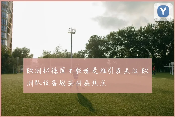 欧洲杯德国主教练是谁引发关注 欧洲队伍备战安排成焦点